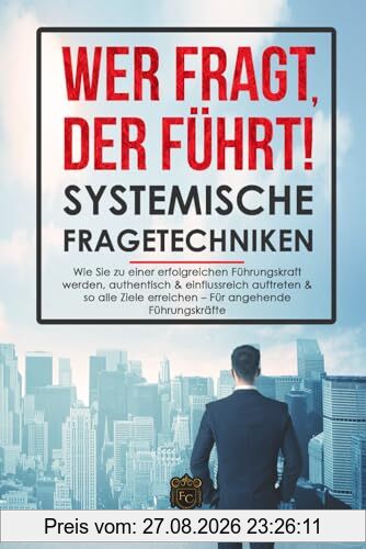 Wer fragt, der führt! - Systemische Fragetechniken: Wie Sie zu einer erfolgreichen Führungskraft werden, authentisch & einflussreich auftreten & so alle Ziele erreichen – Das Führungskräfte-Buch