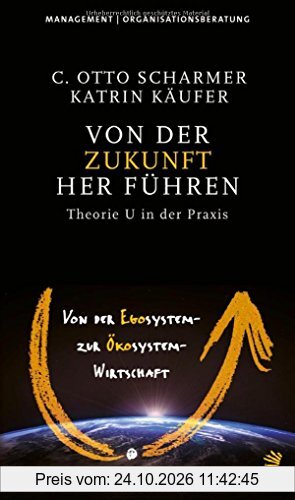 Von der Zukunft her führen: Von der Egosystem- zur Ökosystem-Wirtschaft. Theorie U in der Praxis