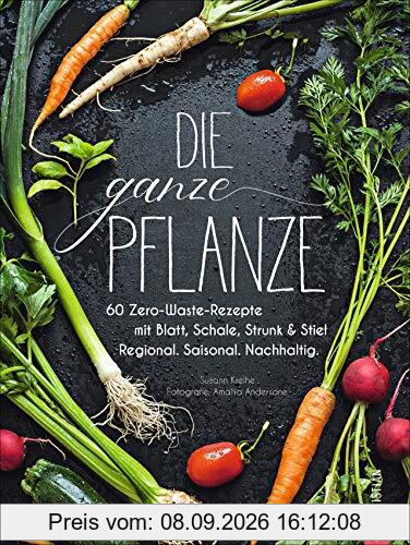 Die ganze Pflanze: 60 Zero-Waste-Rezepte mit Blatt, Schale, Strunk und Stiel. Regional. Saisonal. Nachhaltig