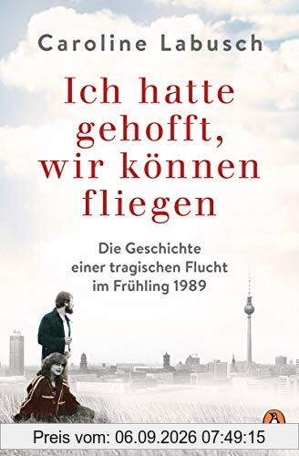 Ich hatte gehofft, wir können fliegen: Die Geschichte einer tragischen Flucht im Frühling 1989
