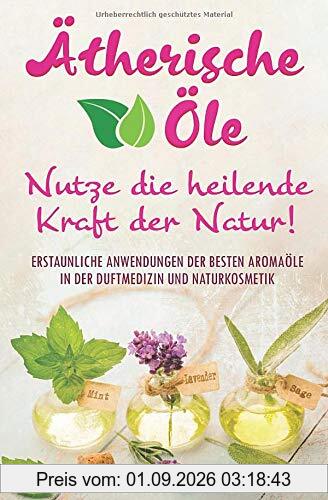 Ätherische Öle - Nutze die heilende Kraft der Natur: Erstaunliche Anwendungen der besten Aromaöle in der Duftmedizin und Naturkosmetik