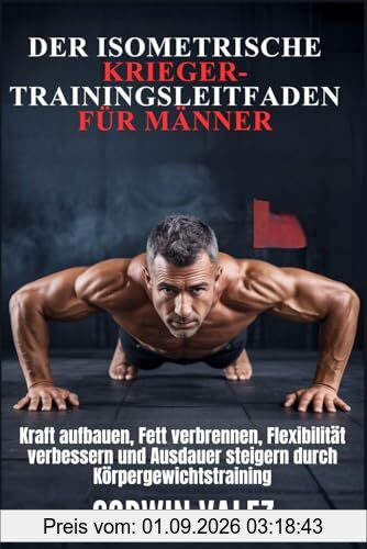 DER ISOMETRISCHE KRIEGER-TRAININGSLEITFADEN FÜR MÄNNER: Kraft aufbauen, Fett verbrennen, Flexibilität verbessern und Ausdauer steigern durch Körpergewichtstraining