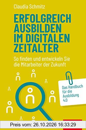 Erfolgreich ausbilden im digitalen Zeitalter: So finden und entwickeln Sie die Mitarbeiter der Zukunft. Das Handbuch für die Ausbildung 4.0 …