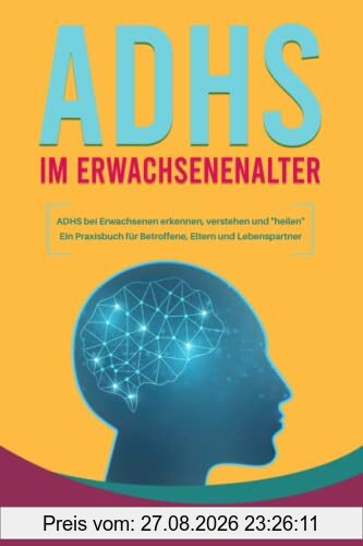 ADHS im Erwachsenenalter - ADHS bei Erwachsenen erkennen, verstehen und heilen Ein Praxisbuch für Betroffene, Eltern und Lebenspartner