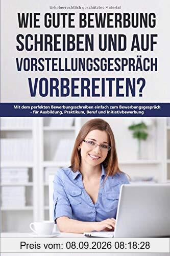 Wie gute Bewerbung schreiben und auf Vorstellungsgespräch vorbereiten?: Mit dem perfekten Bewerbungsschreiben einfach zum Bewerbungsgespräch - für Ausbildung, Praktikum, Beruf und Initiativbewerbung