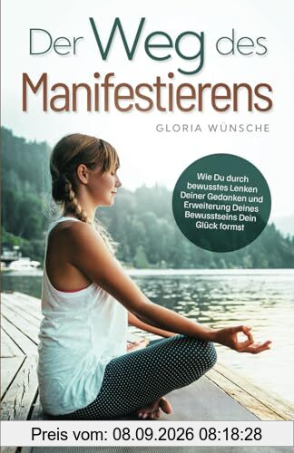 Der Weg des Manifestierens: Wie Du durch bewusstes Lenken Deiner Gedanken und Erweiterung Deines Bewusstseins Dein Glück formst