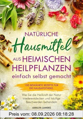 Natürliche Hausmittel aus heimischen Heilpflanzen einfach selbst gemacht: 100 bewährte Rezepte für die Hausapotheke. Wie Sie die Heilkraft der Natur wiederentdecken und häufige Beschwerden behandeln