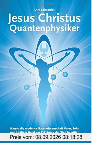Jesus Christus Quantenphysiker: Warum die moderne Naturwissenschaft Vater, Sohn und Heiliger Geist zur Erklärung der Welt benötigt