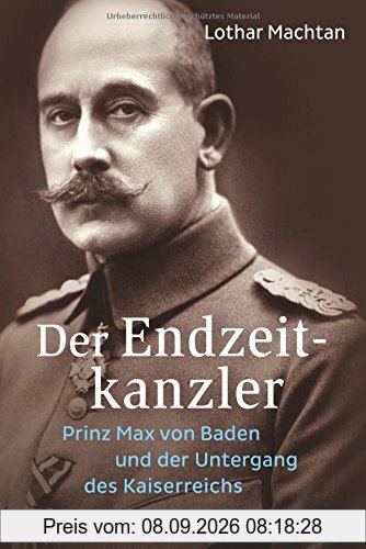 Der Endzeitkanzler: Prinz Max von Baden und der Untergang des Kaiserreichs