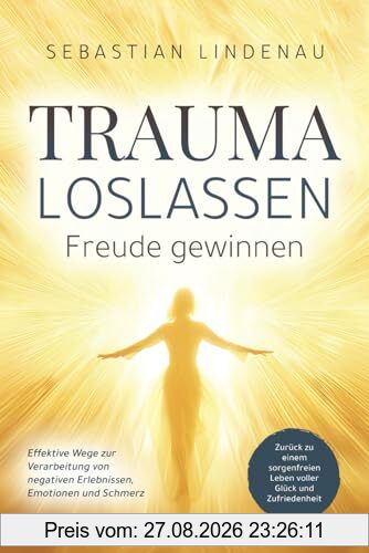 Trauma loslassen, Freude gewinnen: Effektive Wege zur Verarbeitung von negativen Erlebnissen, Emotionen und Schmerz. Zurück zu einem sorgenfreien Leben voller Glück und Zufriedenheit