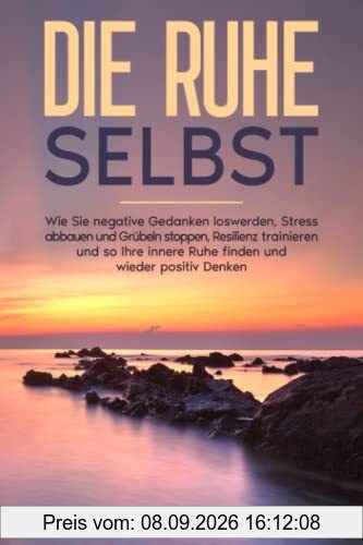 Die Ruhe selbst: Wie Sie negative Gedanken loswerden, Stress abbauen und Grübeln stoppen, Resilienz trainieren und so Ihre innere Ruhe finden und wieder positiv Denken