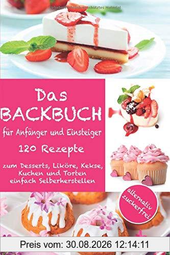 Das Backbuch für Anfänger und Einsteiger:: 120 Rezepte zum Desserts, Liköre, Kekse, Kuchen und Torten einfach Selberherstellen ; alternativ zuckerfrei