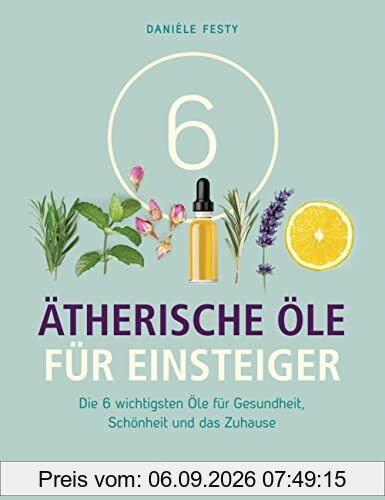 6 Ätherische Öle für Einsteiger. Über 300 Anwendungsmöglichkeiten mit den sechs wichtigsten Ölen: Für Gesundheit, Schönheit, Haushalt u.v.m. Von Aromatherapie bis Zahnpflege