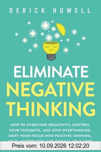 Eliminate Negative Thinking: How to Overcome Negativity, Control Your Thoughts, And Stop Overthinking. Shift Your Focus into Positive Thinking, Self-Acceptance, And Radical Self Love