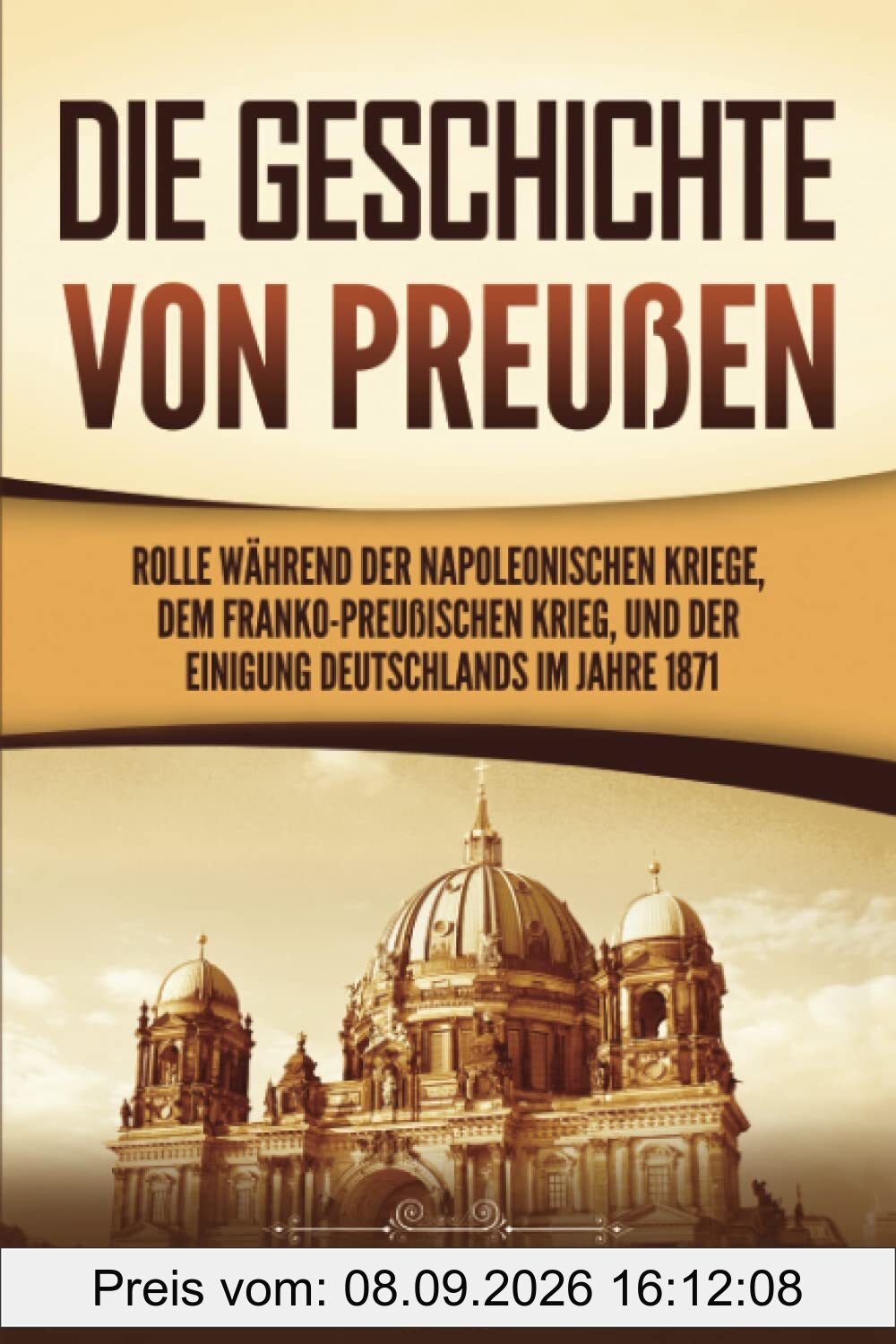 Die Geschichte von Preußen: Ein fesselndes Handbuch zum Königreich Preußen und dessen Rolle während der Napoleonischen Kriege, dem Franko-Preußischen Krieg, und der Einigung Deutschlands im Jahre 1871