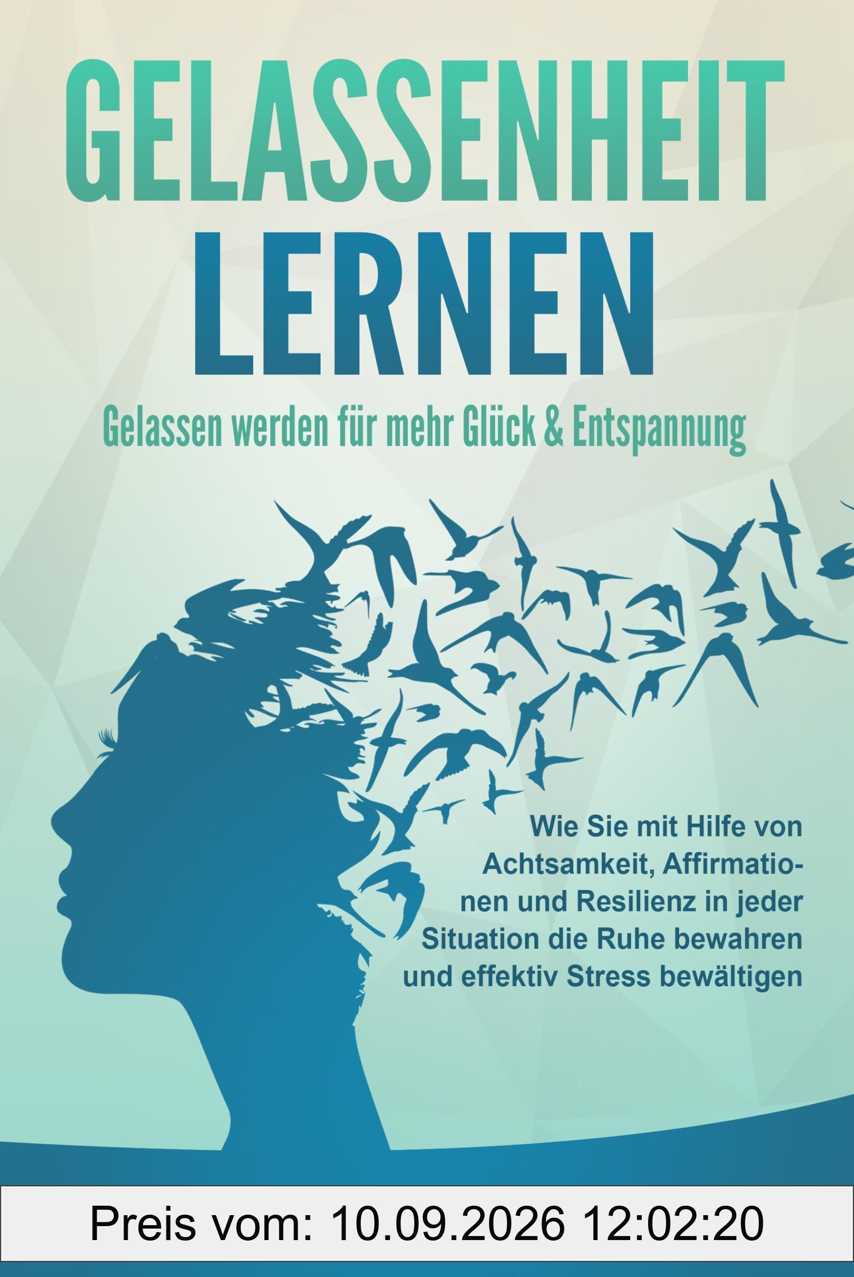 GELASSENHEIT LERNEN - Gelassen werden für mehr Glück & Entspannung: Wie Sie mit Hilfe von Achtsamkeit, Affirmationen und Resilienz in jeder Situation die Ruhe bewahren und effektiv Stress bewältigen