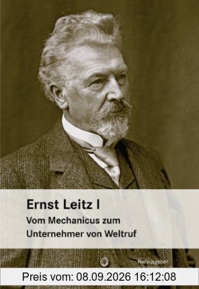 Ernst Leitz I: Vom Mechanicus zum Unternehmer von Weltruf.