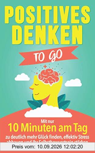 Positives Denken to go: Mit nur 10 Minuten am Tag zu deutlich mehr Glück finden, effektiv Stress abbauen und Ihr Selbstbewusstsein stärken