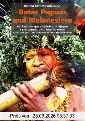 Unter Papuas und Melanesiern: Von kunstsinnigen Kannibalen, Kopfjägern, Baumhausmenschen, Sumpfnomaden, Turmspringern und anderen …