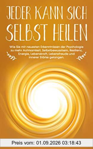 Jeder kann sich selbst heilen: Wie Sie mit neuesten Erkenntnissen der Psychologie zu mehr Achtsamkeit, Selbstbewusstsein, Resilienz, Lebenskraft, Lebensfreude und innerer Stärke gelangen