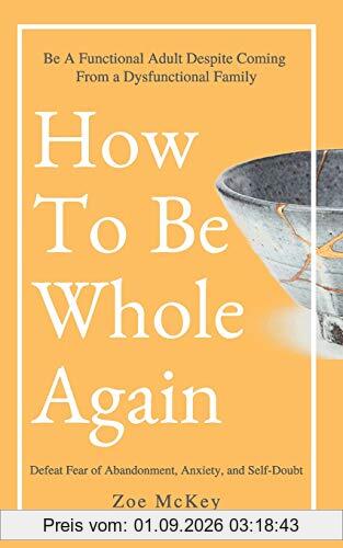 How To Be Whole Again: Defeat Fear of Abandonment, Anxiety, and Self-Doubt. Be an Emotionally Mature Adult Despite Coming From a Dysfunctional Family (Emotional Maturity, Band 2)