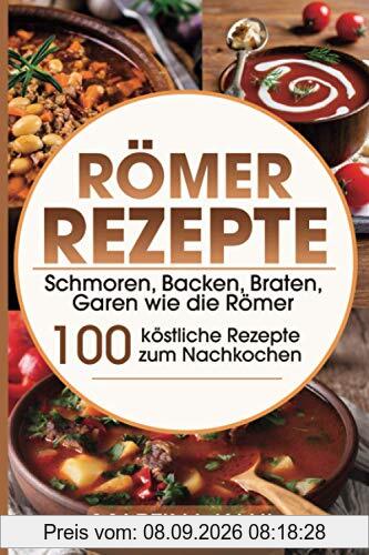 Römer Rezepte: Schmoren, Backen, Braten, Garen wie die Römer – 100 köstliche Rezepte zum Nachkochen