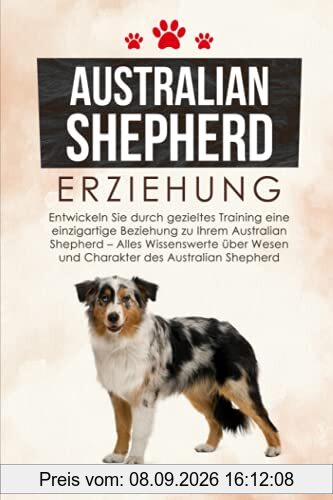 Australian Shepherd Erziehung: Entwickeln Sie durch gezieltes Training eine einzigartige Beziehung zu Ihrem Australian Shepherd - Alles Wissenswerte über Wesen und Charakter des Australian Shepherd