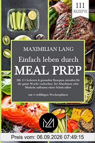 Einfach Leben durch Meal Prep: Mit 111 leckeren & gesunden Rezepten stressfrei für die ganze Woche vorkochen. Sei Abnehmen oder Muskeln aufbauen einen Schritt näher -mit 4 vielfältigen Wochenplänen