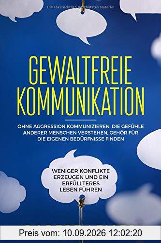 Gewaltfreie Kommunikation: Ohne Aggression kommunizieren, die Gefühle anderer Menschen verstehen, Gehör für die eigenen Bedürfnisse finden, weniger Konflikte erzeugen und ein erfüllteres Leben führen.
