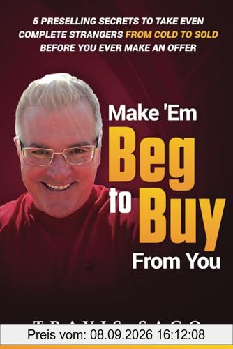 Make 'Em Beg to Buy From You: 5 Preselling Secrets to Take Even Complete Strangers From Cold to Sold Before You Ever Make an Offer