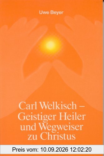 Carl Welkisch - Geistiger Heiler und Wegweiser zu Christus: Eigene Erinnerungen und Berichte seiner Patienten und Freunde
