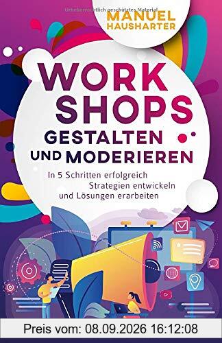 Workshops gestalten und moderieren: In 5 Schritten erfolgreich Strategien entwickeln und Lösungen erarbeiten