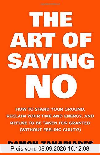 The Art Of Saying NO: How To Stand Your Ground, Reclaim Your Time And Energy, And Refuse To Be Taken For Granted (Without Feeling Guilty!)