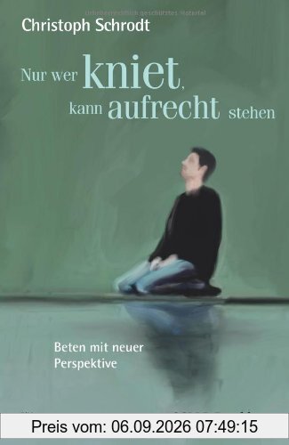 Nur wer kniet, kann aufrecht stehen: Beten mit neuer Perspektive