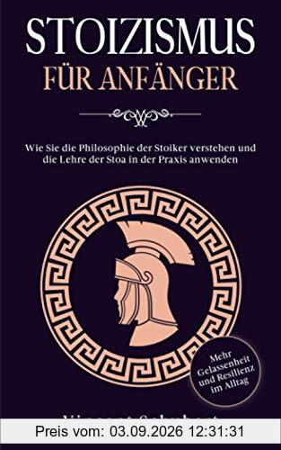 STOIZISMUS FÜR ANFÄNGER: Wie Sie die Philosophie der Stoiker verstehen und die Lehre der Stoa in der Praxis anwenden - Mehr Gelassenheit und Resilienz im Alltag