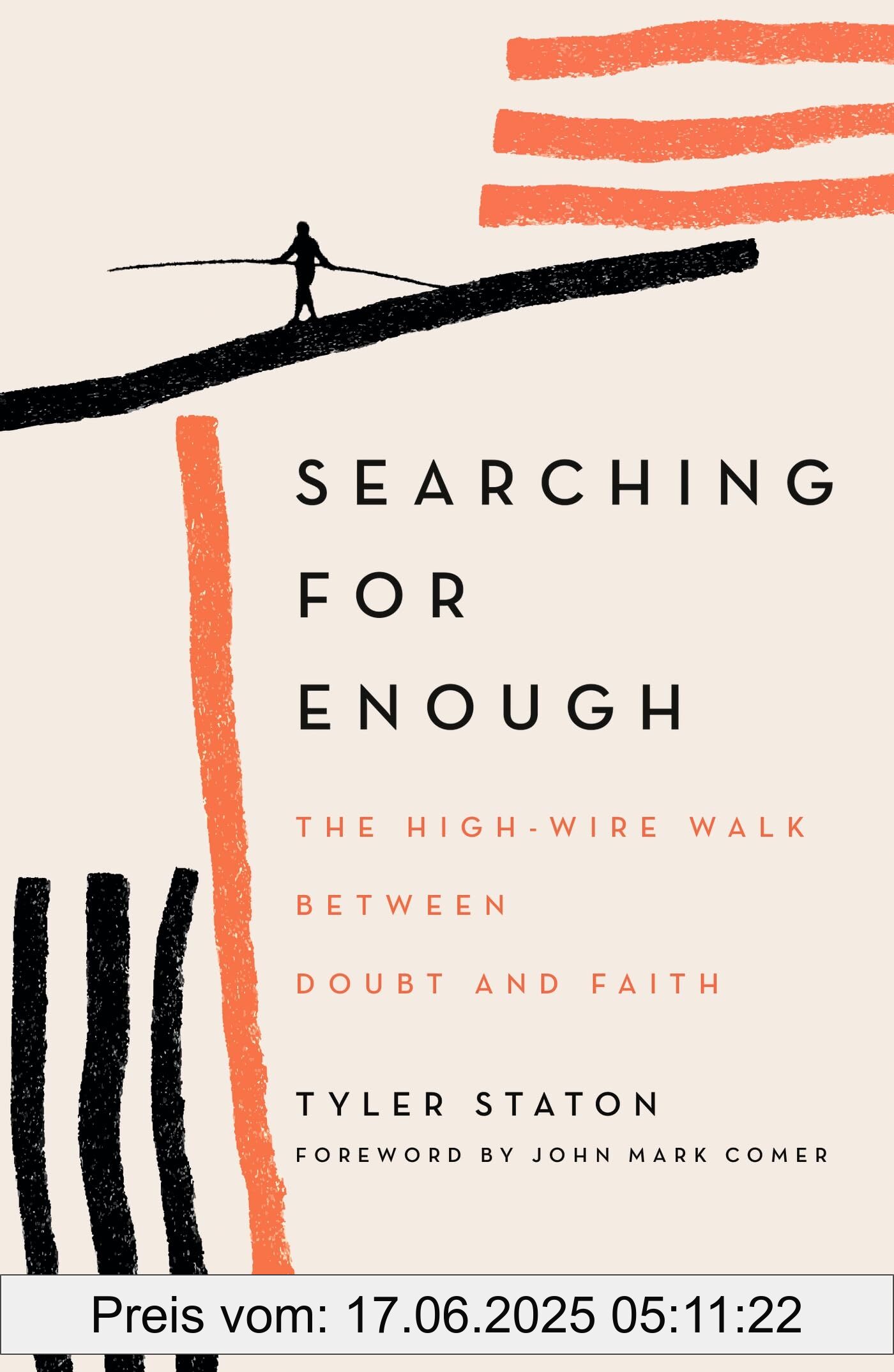 Binding : paperback, Label : Searching for Enough : The High-Wire Walk Between Doubt and Faith, medium : paperback, numberOfPages : 240, publicationDate : 2022-11-10, releaseDate : 2022-11-10, languages : english, ISBN : 1399808087