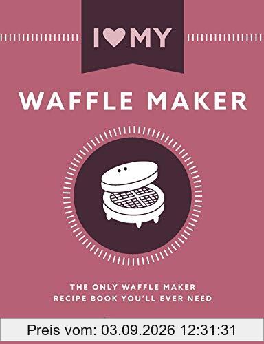 I Love My Waffle Maker: The Only Waffle Maker Recipe Book You'll Ever Need