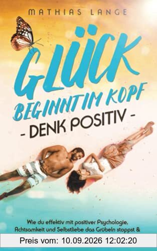 GLÜCK BEGINNT IM KOPF – DENK POSITIV: Wie du effektiv mit positiver Psychologie, Achtsamkeit und Selbstliebe das Grübeln stoppst & neue Motivation findest, erfolgreich Stress abbaust