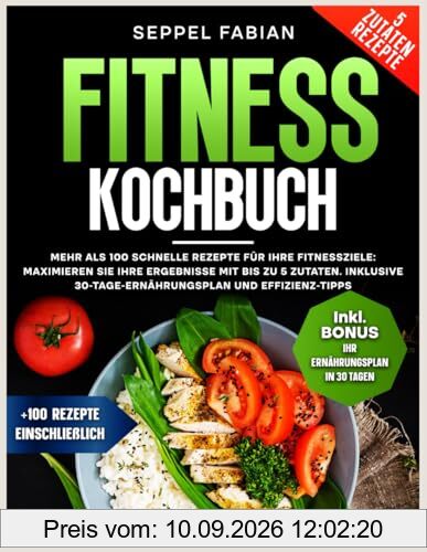 FITNESS KOCHBUCH: MEHR ALS 100 SCHNELLE REZEPTE FÜR IHRE FITNESSZIELE: MAXIMIEREN SIE IHRE ERGEBNISSE MIT BIS ZU 5 ZUTATEN. INKLUSIVE 30-TAGE-ERNÄHRUNGSPLAN UND EFFIZIENZ-TIPPS