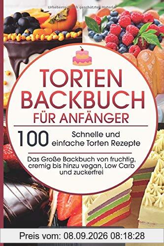 Torten Backbuch für Anfänger: 100 Schnelle und einfache Torten Rezepte - Das Große Backbuch von fruchtig, cremig bis hinzu vegan, Low Carb und zuckerfrei