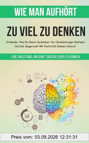 Wie Man Aufhört, Zu Viel Zu Denken: Eine Anleitung, Um Ohne Sorgen Leben Zu Können. Entdecke, Wie Du Deine Gedanken Von Überlastungen Befreien Und Die Gegenwart Mit Positivität Erleben Kannst