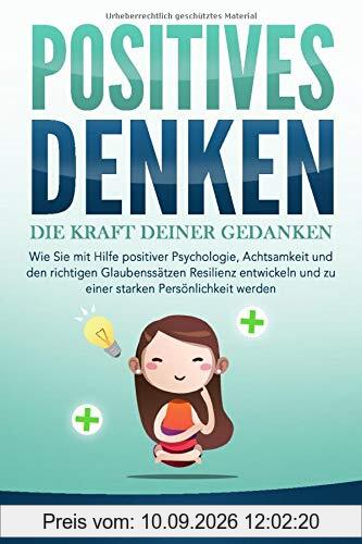POSITIVES DENKEN - Die Kraft Deiner Gedanken: Wie Sie mit Hilfe positiver Psychologie, Achtsamkeit und den richtigen Glaubenssätzen Resilienz entwickeln und zu einer starken Persönlichkeit werden