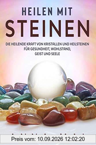 Heilen mit Steinen: Die heilende Kraft von Kristallen und Heilsteinen für Gesundheit, Wohlstand, Geist und Seele