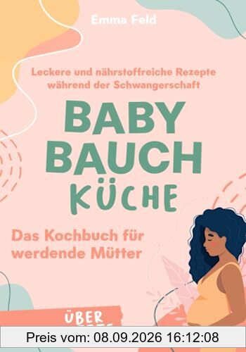 Baby Bauch Küche: Das Kochbuch für werdende Mütter - Leckere und nährstoffreiche Rezepte während der Schwangerschaft