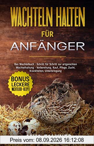 Wachteln halten für Anfänger: Das Wachtelbuch - Schritt für Schritt zur artgerechten Wachtelhaltung - Vorbereitung, Kauf, Pflege, Zucht, Krankheiten, Unterbringung | BONUS: leckere Wachteleier-Rezepte