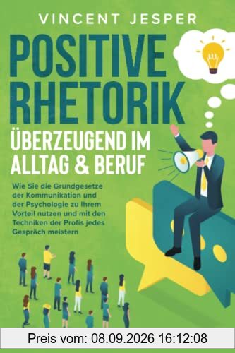Positive Rhetorik – Überzeugend im Alltag & Beruf: Wie Sie die Grundgesetze der Kommunikation und der Psychologie zu Ihrem Vorteil nutzen und mit den Techniken der Profis jedes Gespräch meistern