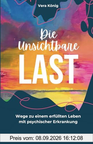 DIE UNSICHTBARE LAST: Wege zu einem erfüllten Leben mit psychischer Erkrankung - Ein Erfahrungsbericht