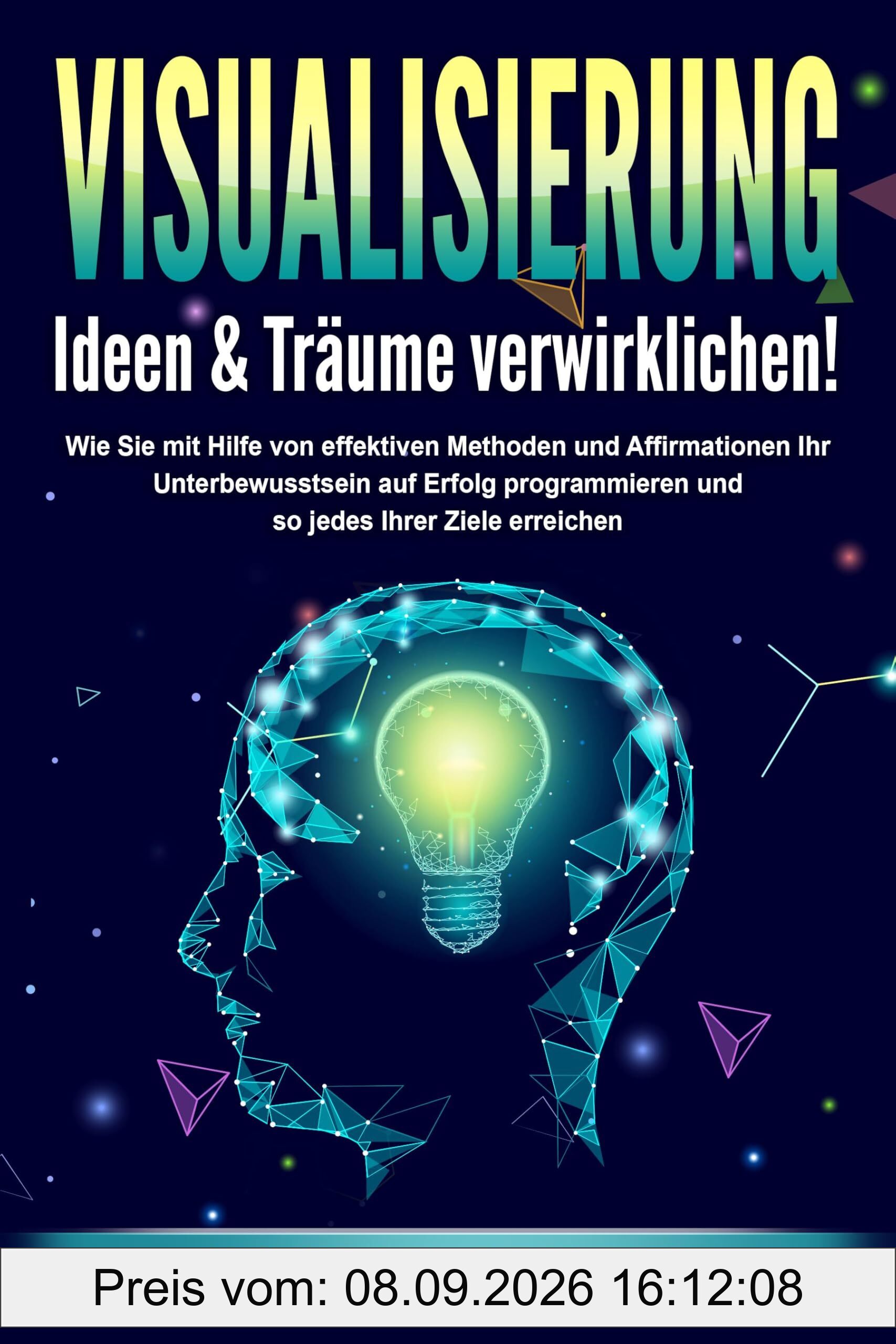 VISUALISIERUNG - Ideen & Träume verwirklichen!: Wie Sie mit Hilfe von effektiven Techniken und Affirmationen Ihr Unterbewusstsein auf Erfolg programmieren und so jedes Ihrer Ziele erreichen