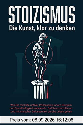 STOIZISMUS - Die Kunst, klar zu denken: Wie Sie mit Hilfe antiker Philosophie innere Disziplin & Standhaftigkeit entwickeln, Gefühle kontrollieren & mit stoischer Gelassenheit durchs Leben gehen