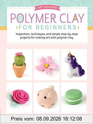 Art Makers: Polymer Clay for Beginners: Inspiration, Techniques, and Simple Step-By-Step Projects for Making Art with Polymer Clay